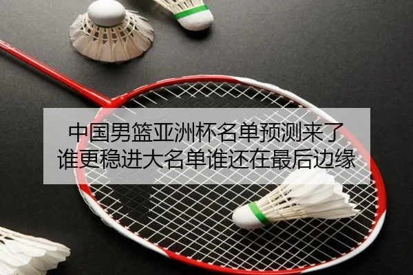 中国男篮亚洲杯名单预测来了 谁更稳进大名单谁还在最后边缘